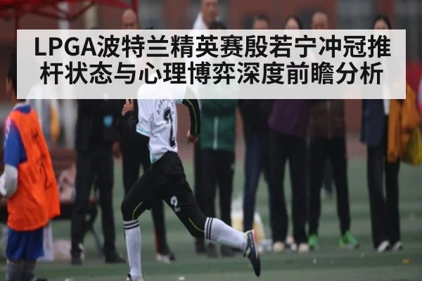 LPGA波特兰精英赛殷若宁冲冠推杆状态与心理博弈深度前瞻分析