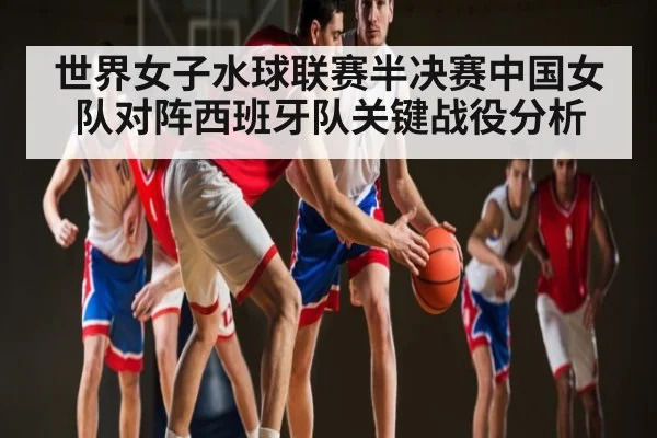 世界女子水球联赛半决赛中国女队对阵西班牙队关键战役分析