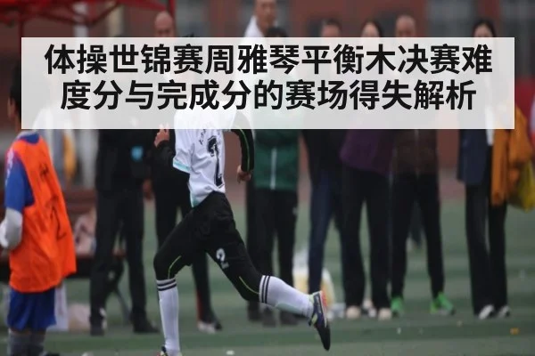 体操世锦赛周雅琴平衡木决赛难度分与完成分的赛场得失解析